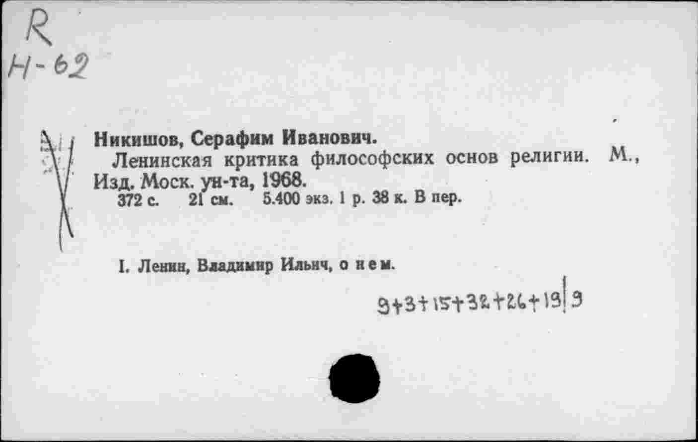 ﻿Н-Ь2
\ , I Никишов, Серафим Иванович.
\ / Ленинская критика философских основ религии. М.,
\/ Изд. Моск, ун-та, 1968.
V 372 с. 21 см. 5.400 экз. 1 р. 38 к. В пер.
I. Ленин, Владимир Ильич, о н е м.